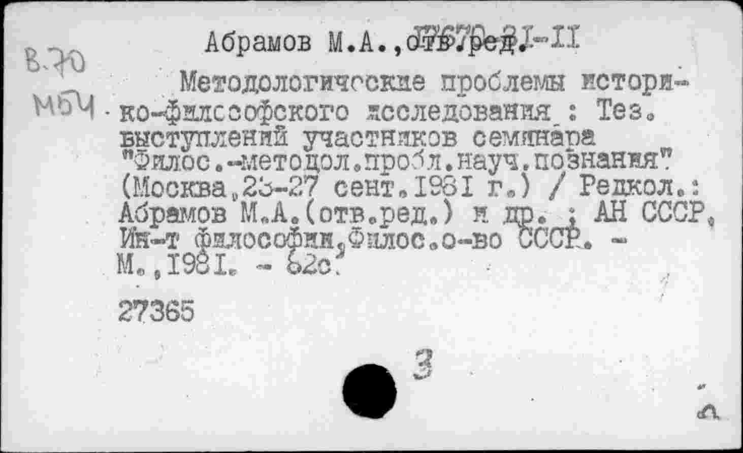 ﻿Абрамов М.А.
' Д Методологические проблемы историком - ко-филссофского исследования : Тез0 выступлений участников семянапа "Филос. -методол.пробл.науч,познания” (Москва,23-27 сент.1981 г.) / Редкол.: Абрамов М.А.Сотв.ред.) и др. < АН СССР, Ин-4- фмософин.Филос.о-во СССР. ~ М.,1981₽ - Ь2са
27365
3
л